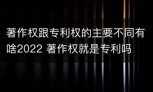 著作权跟专利权的主要不同有啥2022 著作权就是专利吗
