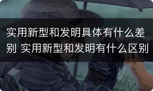 实用新型和发明具体有什么差别 实用新型和发明有什么区别