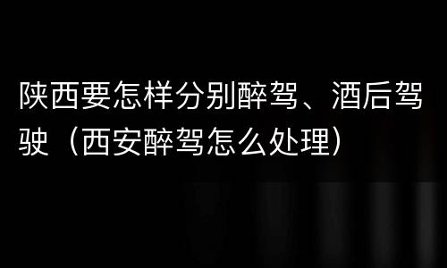 陕西要怎样分别醉驾、酒后驾驶（西安醉驾怎么处理）