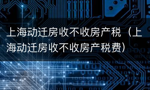 上海动迁房收不收房产税（上海动迁房收不收房产税费）