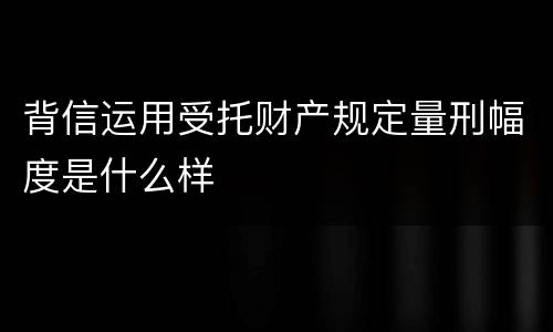 背信运用受托财产规定量刑幅度是什么样