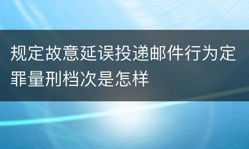 规定故意延误投递邮件行为定罪量刑档次是怎样