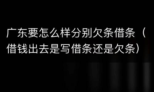 广东要怎么样分别欠条借条（借钱出去是写借条还是欠条）
