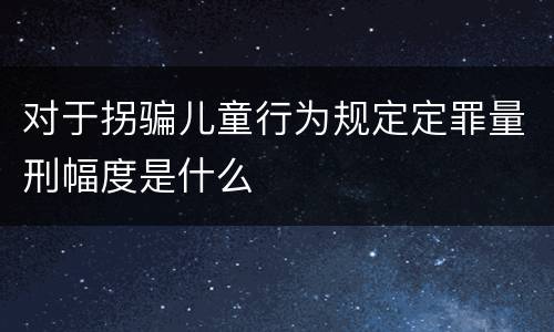对于拐骗儿童行为规定定罪量刑幅度是什么