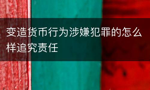 变造货币行为涉嫌犯罪的怎么样追究责任