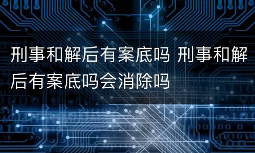 刑事和解后有案底吗 刑事和解后有案底吗会消除吗