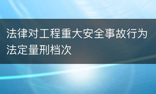 法律对工程重大安全事故行为法定量刑档次