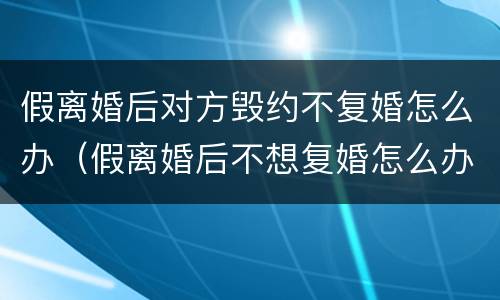 假离婚后对方毁约不复婚怎么办（假离婚后不想复婚怎么办）