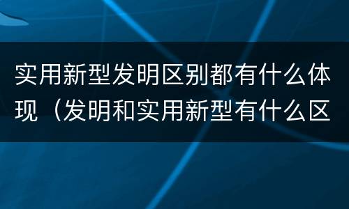 实用新型发明区别都有什么体现（发明和实用新型有什么区别）
