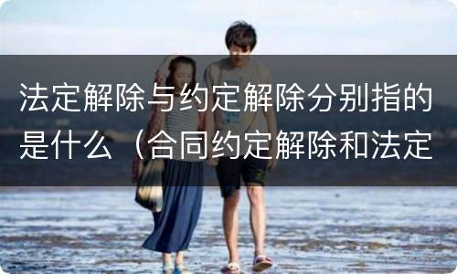 法定解除与约定解除分别指的是什么（合同约定解除和法定解除的区别）