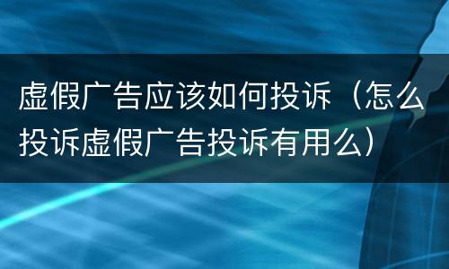 虚假广告应该如何投诉（怎么投诉虚假广告投诉有用么）