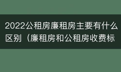 2022公租房廉租房主要有什么区别（廉租房和公租房收费标准）