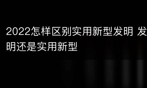 2022怎样区别实用新型发明 发明还是实用新型