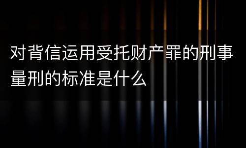 对背信运用受托财产罪的刑事量刑的标准是什么