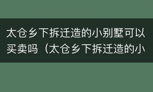 太仓乡下拆迁造的小别墅可以买卖吗（太仓乡下拆迁造的小别墅可以买卖吗现在）