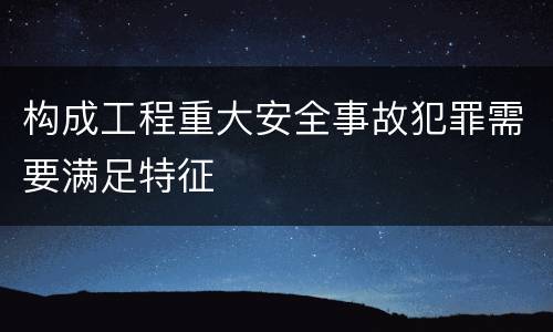 构成工程重大安全事故犯罪需要满足特征