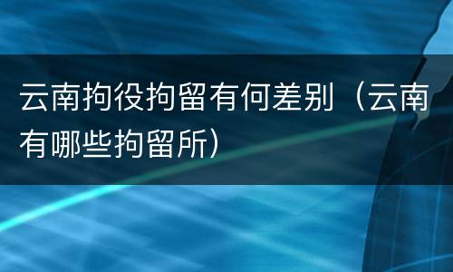 云南拘役拘留有何差别（云南有哪些拘留所）