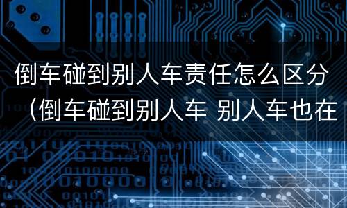 倒车碰到别人车责任怎么区分（倒车碰到别人车 别人车也在行驶状态责任怎么区分）