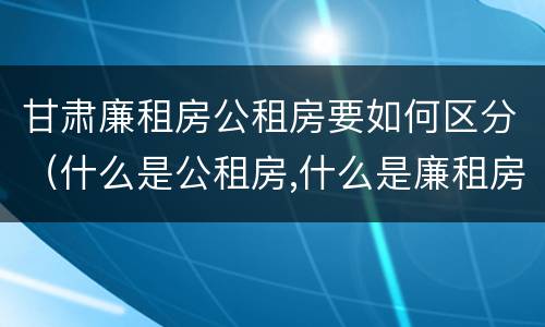 甘肃廉租房公租房要如何区分（什么是公租房,什么是廉租房）