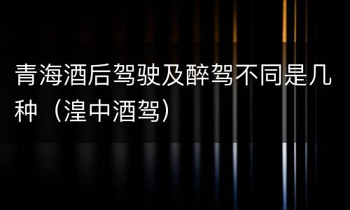 青海酒后驾驶及醉驾不同是几种（湟中酒驾）