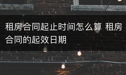 租房合同起止时间怎么算 租房合同的起效日期