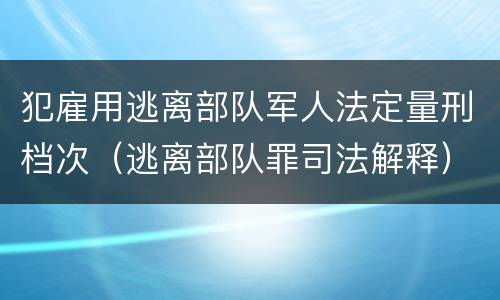 犯雇用逃离部队军人法定量刑档次（逃离部队罪司法解释）
