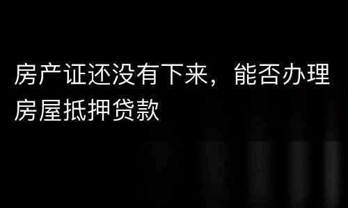 房产证还没有下来，能否办理房屋抵押贷款