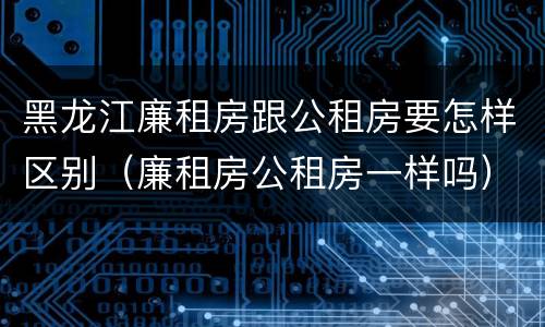 黑龙江廉租房跟公租房要怎样区别（廉租房公租房一样吗）
