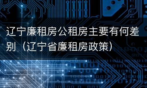 辽宁廉租房公租房主要有何差别（辽宁省廉租房政策）
