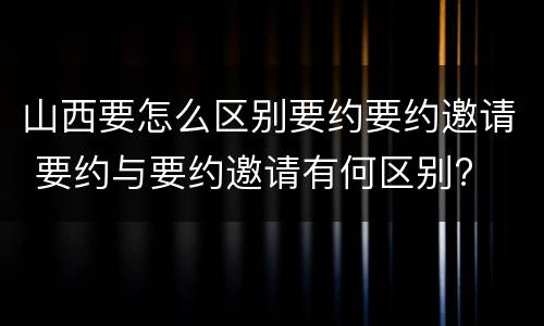 山西要怎么区别要约要约邀请 要约与要约邀请有何区别?