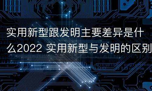 实用新型跟发明主要差异是什么2022 实用新型与发明的区别是什么