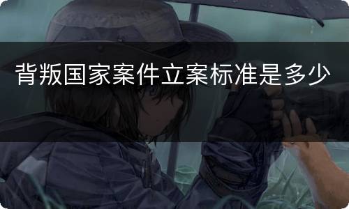 背叛国家案件立案标准是多少