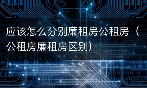 应该怎么分别廉租房公租房（公租房廉租房区别）