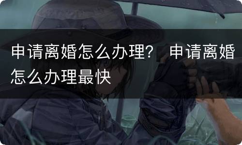 申请离婚怎么办理？ 申请离婚怎么办理最快