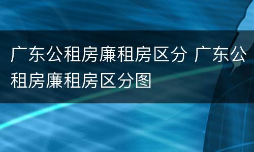 广东公租房廉租房区分 广东公租房廉租房区分图