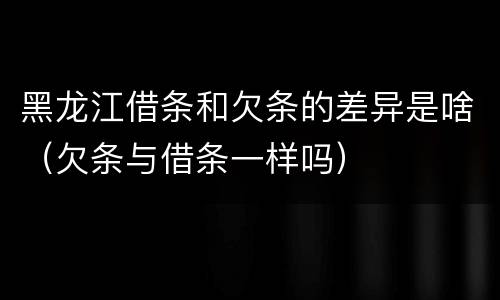 黑龙江借条和欠条的差异是啥（欠条与借条一样吗）