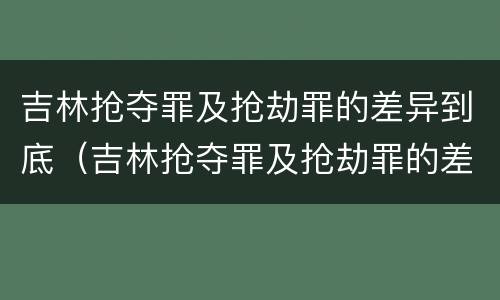 吉林抢夺罪及抢劫罪的差异到底（吉林抢夺罪及抢劫罪的差异到底是什么?）