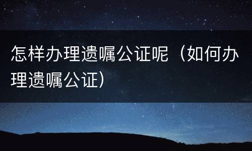 怎样办理遗嘱公证呢（如何办理遗嘱公证）