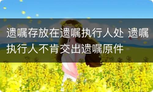 遗嘱存放在遗嘱执行人处 遗嘱执行人不肯交出遗嘱原件