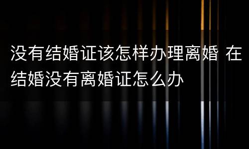 没有结婚证该怎样办理离婚 在结婚没有离婚证怎么办