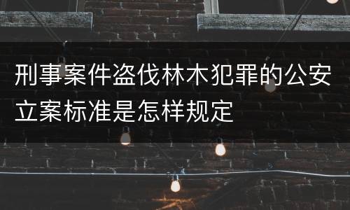 刑事案件盗伐林木犯罪的公安立案标准是怎样规定