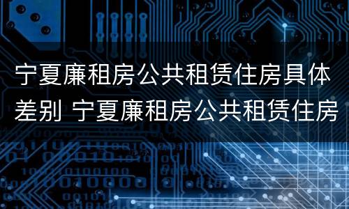 宁夏廉租房公共租赁住房具体差别 宁夏廉租房公共租赁住房具体差别有哪些