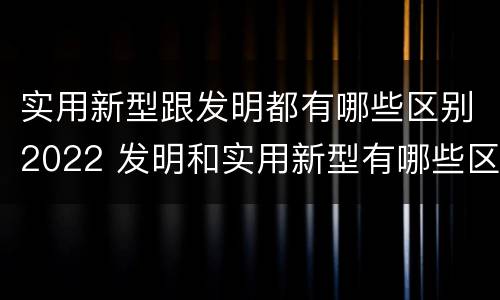 实用新型跟发明都有哪些区别2022 发明和实用新型有哪些区别