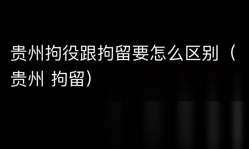 贵州拘役跟拘留要怎么区别（贵州 拘留）