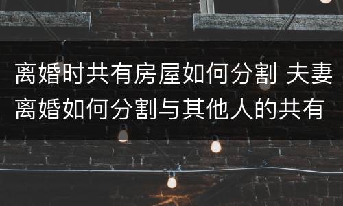 离婚时共有房屋如何分割 夫妻离婚如何分割与其他人的共有房屋