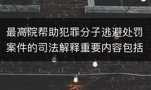最高院帮助犯罪分子逃避处罚案件的司法解释重要内容包括什么