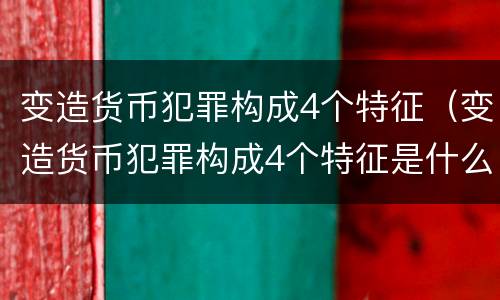 变造货币犯罪构成4个特征（变造货币犯罪构成4个特征是什么）