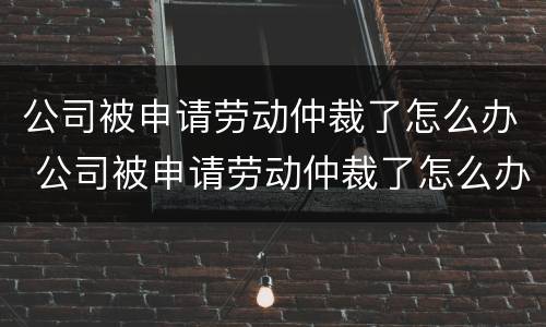 公司被申请劳动仲裁了怎么办 公司被申请劳动仲裁了怎么办理