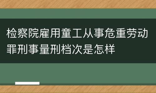 检察院雇用童工从事危重劳动罪刑事量刑档次是怎样