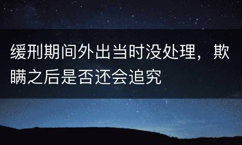 缓刑期间外出当时没处理，欺瞒之后是否还会追究